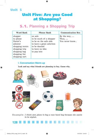 Unit Five: Are you Good
at Shopping?
5.1. Planning a Shopping Trip
Unit 5
Word Bank Phrase Bank Communication Box
shopper
to please
florist’s
admirer
shopping centre
shopping trip
shopping bag
shopping list
shopping cart
on sale
to be much of a shopper
to be on the safe side
to have a great selection
to be dazzled
to have no idea
to pop into
By the way, ...
Thus, ...
You never know..
*
I. Conversation Warm-up
Look and say what friends are planning to buy. Guess why.
E x a m p l e : I think Ann plans to buy a new hand bag because she wants
to be stylish.
128
Kalinina_AM-Sp_6eng_(138-13)_v.indd 128 30.05.2014 12:44:38
 