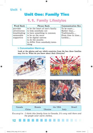 #
Unit 1
Unit One: Family Ties
1.1. Family Lifestyles
Word Bank Phrase Bank Communication Box
provider
adventurous
breathtaking
memorable
supportive
to be the heart of one’s family
to help somebody out
to have something in common
to be on the move
to be digital natives
to do the puzzles
to differ from somebody/some-
thing
To be exact...
Rather than...
Traditionally...
From time to time...
Luckily...
I. Conversation Warm-up
Look at the photos and say which countries from the box these families
may live in. What do you know about their lifestyles?
Canada Russia the USA Brazil
China Ukraine Italy
E x a m p l e : I think this family lives in Canada. I t ’s very cold there and
the people wear warm clothes.
12
Kalinina_AM-Sp_6eng_(138-13)_v.indd 12
# 30.05.2014 12:44:21
 