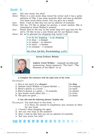 ф
Ann: Not very much, but why?
Steve: There is a new music shop round the corner and it has a great
selection of CDs. I saw some musicals there and was so dazzled.
You know much about music. Can you give me a hand?
Ann: Sure. I had no idea that you are an admirer of musicals.
Steve: Not me. I’d like to please my granny, a music teacher. She is
interested in Lloyd Webber’s musical.
Ann: Great! And on the way to the music shop let’s pop into the flo­
rist’s. I’d like to buy a new flower pot for our Botanic class.
Steve: So, we’ve planned our shopping trip, haven’t we?
• to do the shopping - to go shopping
• to shop - a shopper
• to admire - an admirer
• to teach - a teacher
• to compose - a composer
See First Aid Kit, Word-building, p.213
Unit 5
Ф
Across Culture: Britain
Andrew Lloyd Webber - відомий англійський
композитор. Автор мюзиклів “The Cats” , “ The
Phantom of the Opera” та ін. Ф
2. Complete the sentences with the right form of the word.
E x a m p l e :
1. Dan is not much of a shopper.
2. Andrew Lloyd Webber is a great British ... .
3. Steve’s granny is a music ... .
4. Steve’s granny is a great ... of musicals.
5. Ann knows much about this ... .
6. The girls are good ... .
3. Say who said the following phrases. Explain why.
E x a m p l e : You look smart in this dress. ^
It is Steve. He wanted to compliment Ann, because he liked
her new dress.
1. I haven’t done shopping for ages!
2. Are you very busy at the moment?
3. Sure. I had no idea that you are an admirer of musicals.
4. Not very much, but why?
132
to shop
to compose
to teach
to admire
to write
to dance
ФKalinina_AM-Sp_6eng_(138-13)_v.indd 132 30.05.2014 12:44:39
 