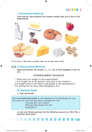 <§>
Lt f SOM 2
I. Conversation Warm-up
Look and say what products your mother usually asks you to buy at the
supermarket.
E x a m p l e : My mum usually asks me to buy some milk.
II. Pronunciation Warm-up
Read and practise the sounds /a/, /x./. Say if food shopping is fun for
you.
SU PE R M A R K E T DIALOGUE
—What have you bought at the supermarket?
— I’ve bought tea at the grocer’s and meat at the butcher’s.
I’ve bought buns at the baker’s and grapes at the greengrocer’s.
I’m waiting for my mom. Food shopping is fun.
III. Grammar Smart
1. Look and Recall!
Use can/could/will/would to ask someone to do something for you.
E x a m p l e s : Can/will you buy a chocolate for me?
Can you give me a sweet?
W ill you buy biscuits for me?
Could you...?
a) Ask your friend questions for the following answers (p. 133). Play a
grammar chain game.
135
Kalinina_AM-Sp_6eng_(138-13)_v.indd 135 30.05.2014 12:44:39
 
