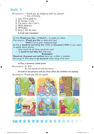 E x a m p l e : —Could you go shopping with me, please?
—Yes, certainly.
1. Yes, I’d be glad to.
2. Of course, I will.
3. I’m sorry, but I can’t.
4. W ith pleasure.
5. Willingly.
6. Sure I will do that.
2. Look and remember!
Unit 5
1) Use Would you Uke....?/Shall I... to make an offer.
E x a m p l e : Would you like to shop with me?
Shall I carry your shopping bag?
2) Use a hundred and forty five (145), a thousand (1000) if you want
to speak about prices.
- How much do all these products cost?
- A hundred and fifty five hryvnias.
Remember!
Hundred, thousand and million have no -s after a number.
E x a m p l e : The shop is six hundred miles away from here.
a) Play a grammar tennis game.
E x a m p l e : A: 217
B: two hundred and seventeen
b) Look at the pictures and say what offers the children are making.
E x a m p l e : Would you like an apple?
#
136
#Kalinina_AM-Sp_6eng_(138-13)_v.indd 136 30.05.2014 12:44:40
 