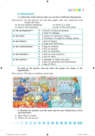 #
LbSSOM 2
IV. Word Smart
1. a) Read the words and say what you can buy at different departments.
E x a m p l e : At the grocer’s we can buy sugar, salt, tea, macaroni and
things like that.
to do the window shopping; to stand in a line;
to look at the counters; to pay at the cash desk.
at the greengrocer’s • a bunch of bananas/grapes;
• a head of cabbage.
at the dairy • a carton of milk/sour cream;
• a container of yoghurt/cottage cheese.
at the baker’s • a loaf of bread;
• a long loaf/rolls/buns.
at the confectionery • a bag of cookies;
• a box of sweets;
• a bar of chocolate.
at the butcher’s • a kilo of meat/poultry;
• a can of meat.
at the grocer’s • a package of sugar/tea/salt;
• a kilo of macaroni/rice/buckwheat;
• a bag of flour.
^ b) Look at the picture and say what the people are doing at the ^
supermarket.
E x a m p l e : The boy is reading a price tag.
2. Describe the product you like most and let your friend guess. Cover
such questions:
1. How does it taste?
2. When can we eat it?
137
#Kalinina_AM-Sp_6eng_(138-13)_v.indd 137 30.05.2014 12:44:40
 