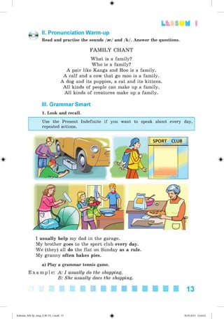 #
1
#
II. Pronunciation Warm-up
Read and practise the sounds /»/ and /k/. Answer the questions.
FA M ILY CHANT
What is a family?
Who is a family?
A pair like Kanga and Roo is a family.
A calf and a cow that go moo is a family.
A dog and its puppies, a cat and its kittens.
A ll kinds of people can make up a family.
A ll kinds of creatures make up a family.
III. Grammar Smart
1. Look and recall.
Use the Present Indefinite if you want to speak about every day,
repeated actions.
I usually help my dad in the garage.
My brother goes to the sport club every day.
We (they) all do the flat on Sunday as a rule.
My granny often bakes pies.
a) Play a grammar tennis game.
E x a m p l e : A: I usually do the shopping.
B: She usually does the shopping.
13
#Kalinina_AM-Sp_6eng_(138-13)_v.indd 13 30.05.2014 12:44:21
 