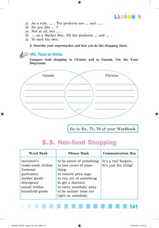 <§>
3
A: As a rule, ... . The products are ... and ... .
B: Do you like ... ?
A: Not at all, but ... .
B: ... on a Market Day. All the products ... and ... .
A: To each his own.
3. Describe your supermarket and how you do the shopping there.
VIII. Time to Write.
Compare food shopping in Ukraine and in Canada. Use the Venn
Diagramm.
Go to Ex. 75, 76 of your Workbook
5.3. Non-food Shopping
Word Bank Phrase Bank Communication Box
stationer’s
ready-made clothes
footwear
perfumery
leather goods
detergents
casual clothes
household goods
to be aware of something
to lose count of some­
thing
to remove price tags
to run out of something
to get a discount
to carry somebody away
to be neither loose nor
tight on somebody
It’s a real bargain.
It’s just the thing!
141
Kalinina_AM-Sp_6eng_(138-13)_v.indd 141 30.05.2014 12:44:41
 