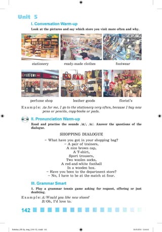 <§>
#
I. Conversation Warm-up
Look at the pictures and say which store you visit more often and why.
Unit 5
stationery ready-made clothes footwear
perfume shop leather goods florist’s
E x a m p l e : As for me, I go to the stationery very often, because I buy new
pens or pencils, copy-books or pads.
K X II. Pronunciation Warm-up
Read and practise the sounds /ae/, /n/. Answer the questions of the
dialogue.
SH O PPIN G DIALOGUE
- What have you got in your shopping bag?
- A pair of trainers,
A nice brown cap,
A T-shirt,
Sport trousers,
Two woolen socks,
A red-and-white football
In a wooden box.
- Have you been to the department store?
- No, I have to be at the match at four.
III. Grammar Smart
1. Play a grammar tennis game asking for request, offering or just
doubting.
E x a m p l e : A: Would you like new shoes?
B: Oh, I’d love to.
142
Kalinina_AM-Sp_6eng_(138-13)_v.indd 142 30.05.2014 12:44:41
 