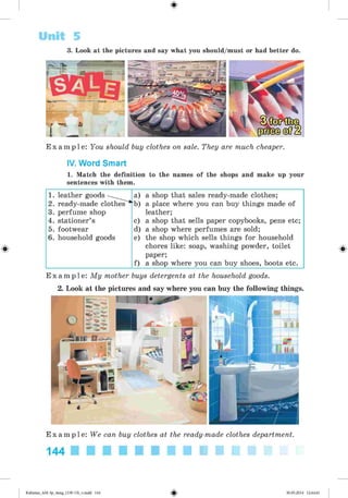 Unit 5
3. Look at the pictures and say what you should/must or had better do.
E x a m p l e : You should buy clothes on sale. They are much cheaper.
IV. Word Smart
1. Match the definition to the names of the shops and make up your
sentences with them.
1. leather goods • a) a shop that sales ready-made clothes;
2. ready-made clothes'^kb) a place where you can buy things made of
3. perfume shop leather;
4. stationer’s c) a shop that sells paper copybooks, pens etc;
5. footwear d) a shop where perfumes are sold;
6. household goods e) the shop which sells things for household
chores like: soap, washing powder, toilet
paper;
f) a shop where you can buy shoes, boots etc.
E x a m p l e : My mother buys detergents at the household goods.
2. Look at the pictures and say where you can buy the following things.
#
E x a m p l e : We can buy clothes at the ready-made clothes department.
144 ■ ■ ■ ■ ■ ■ ■ ■ ■ ■
Kalinina_AM-Sp_6eng_(138-13)_v.indd 144 30.05.2014 12:44:41
 