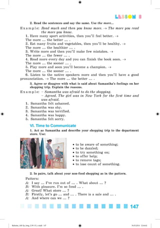 2. Read the sentences and say the same. Use the more...
E x a m p l e : Read much and then you know more. ^ The more you read
the more you know.
1. Have many sport activities, then you’ll feel better. ^
The more ... the better ... .
2. Eat many fruits and vegetables, then you’ll be healthy. ^
The more ... the healthier ... .
3. W rite more and then you’ll make few mistakes. ^
The more ... the fewer ... .
4. Read more every day and you can finish the book soon. ^
The more ... the sooner ... .
5. Play more and soon you’ll become a champion. ^
The more ... the sooner ... .
6. Listen to the native speakers more and then you’ll have a good
pronunciation. ^ The more ... the better ... .
3. Agree or disagree with what is said about Samantha’s feelings on her
shopping trip. Explain the reasons.
E x a m p l e : - Samantha was afraid to do the shopping.
- Agreed. The girl was in New York for the first time and
was afraid.
1. Samantha felt ashamed.
2. Samantha was shy.
3. Samantha was terrified.
4. Samantha was happy.
5. Samantha felt sorry.
VI. Time to Communicate
1. Act as Samantha and describe your shopping trip to the department
store. Use:
#
• to be aware of something;
• to be dazzled;
• to try something on;
• to offer help;
• to remove tags;
• to lose count of something.
2. In pairs, talk about your non-food shopping as in the pattern.
Pattern:
A: I say ... I ’ve run out of ... . What about ... ?
B: With pleasure. I ’m so fond ... .
A: Great! What store ... ?
B: Firstly, let’s go ... and ... . There is a sale and ... .
A: And where can we ... ?
147
#Kalinina_AM-Sp_6eng_(138-13)_v.indd 147 30.05.2014 12:44:42
 