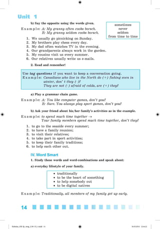 <§>
Unit 1
b) Say the opposite using the words given.
E x a m p l e : A: My granny often cooks borsch.
B: My granny seldom cooks borsch.
1. We usually go picnicking on Sunday.
2. My brothers play chess every day.
3. My dad often watches TV in the evening.
4. Our grandparents always work in the garden.
5. My cousins visit us every summer.
6. Our relatives usually write us e-mails.
sometimes
never
seldom
from time to time
2. Read and remember!
Use tag questions if you want to keep a conversation going.
E x a m p l e : Canadians who live in the North do (+ ) fishing even in
winter, don’ t they (-)?
They are not (-) afraid of colds, are (+ ) they?
a) Play a grammar chain game.
E x a m p l e : A: You like computer games, don’t you?
B: Sure. You always play sport games, don’t you?
b) Ask your friend about his/her family’s activities as in the example.
E x a m p l e : to spend much time together ^
Your family members spend much time together, don’t they?
1. to go to the seaside every summer;
2. to have a family reunion;
3. to visit their relatives;
4. to take part in sport activities;
5. to keep their family traditions;
6. to help each other out.
IV. Word Smart
1. Study these words and word-combinations and speak about:
a) everyday lifestyle of your family.
• traditionally
• to be the heart of something
• to help somebody out
• to be digital natives
E x a m p l e : Traditionally, all members of my family get up early.
14
Kalinina_AM-Sp_6eng_(138-13)_v.indd 14 30.05.2014 12:44:21
 