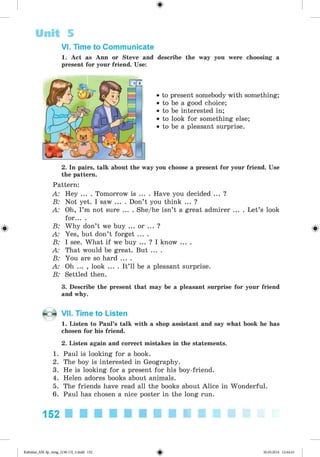 <§>
#
VI. Time to Communicate
1. Act as Ann or Steve and describe the way you were choosing a
present for your friend. Use:
• to present somebody with something;
• to be a good choice;
• to be interested in;
• to look for something else;
• to be a pleasant surprise.
Unit 5
2. In pairs, talk about the way you choose a present for your friend. Use
the pattern.
Pattern:
A: Hey ... . Tomorrow is ... . Have you decided ... ?
B: Not yet. I saw ... . Don’t you think ... ?
A: Oh, I’m not sure ... . She/he isn’t a great admirer ... . Let’s look
for... .
B: Why don’t we buy ... or ... ?
A: Yes, but don’t forget ... .
B: I see. What if we buy ... ? I know ... .
A: That would be great. But ... .
B: You are so hard ... .
A: Oh ... , look ... . It’ll be a pleasant surprise.
B: Settled then.
3. Describe the present that may be a pleasant surprise for your friend
and why.
VII. Time to Listen
1. Listen to Paul’s talk with a shop assistant and say what book he has
chosen for his friend.
2. Listen again and correct mistakes in the statements.
1. Paul is looking for a book.
2. The boy is interested in Geography.
3. He is looking for a present for his boy-friend.
4. Helen adores books about animals.
5. The friends have read all the books about Alice in Wonderful.
6. Paul has chosen a nice poster in the long run.
152
Kalinina_AM-Sp_6eng_(138-13)_v.indd 152 30.05.2014 12:44:43
 