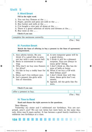 <§>
II. Word Smart
Fill in the right word.
1. You can buy flowers at the ... .
2. Paper, pencils and pens are sold at the ... .
3. Buy butter and milk at the ... .
4. I ’ve bought a nice pair of shoes at the ... .
5. There is a great selection of shirts and dresses at the... .
6. Buy meat at the ... .
Check if you can:
complete the sentences correctly.
(Yes / No)
Unit 5
III. Function Smart
Match the lines of offering to buy a present to the lines of agreement/
disagreement.
#
1. Ann adores tennis. Do you a) A new computer game will be
think it’s a good idea to pres- a good choice.
ent her with a new tennis ball. b) I think it will be a pleasant
2. Boris is interested in compu- surprise. Toys are always to
ting. many girls’ liking.
3. Why don’t we buy nice flowers c) I don’t think so. She has do-
for Alice? zens of balls at home.
4. I’d like to buy a teddy bear for d) What if we buy a CD with
Olha. New Orlean jazz?
5. Steve can’t live without jazz. e) I don’t think they will like
6. Let’s present the girls with them. Some girls don’t eat
lots of chocolate.
f)
sweets.
Agreed. All the girls like flo-
wers.
Check if you can:
offer a present to buy.
(Yes / No)
IV. Time to Read
Read and choose the right answers to the questions.
Dear Oksana,
Yesterday my sister and I celebrated our birthdays. You are sur­
prised, aren’t you? We are not twins but were born on the same day,
only Alice was 8 years earlier. It has become a good family tradition to
celebrate two birthdays at a time.
154 ■ l l l l l l l l l
Kalinina_AM-Sp_6eng_(138-13)_v.indd 154 30.05.2014 12:44:43
 
