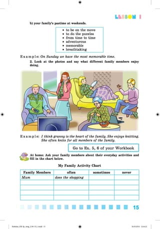 <§>
LfcSS UM I
b) your family’s pastime at weekends.
• to be on the move
• to do the puzzles
• from time to time
• adventurous
• memorable
• breathtaking
E x a m p l e : On Sunday we have the most memorable time.
2. Look at the photos and say what different family members enjoy
doing.
E x a m p l e : I think granny is the heart of the family. She enjoys knitting.
She often knits for all members of the family.
Go to Ex. 5, 6 of your Workbook
At home: Ask your family members about their everyday activities and
15J} fill in the chart below.
My Family Activity Chart
Family Members often sometimes never
Mum does the shopping
15
Kalinina_AM-Sp_6eng_(138-13)_v.indd 15 30.05.2014 12:44:21
 