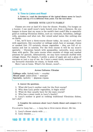 ф
V. Time to Listen and Read
1. Listen to / read the description of the typical dinner menu in Lucy’s
home and say if it is different from yours. Use the text below.
D IN N E R W IT H L U C Y ’S F A M IL Y
Classes are over at last! It’s time for dinner. Frankly, I ’m hungry as
a hunter. I can smell mum’s tasty borsch even from a distance. Do you
happen to know that my mum is the world’s best cook?! She is especially
good at cooking Ukrainian dishes, such as: varenyks, halushkas, cabbage
rolls, pancakes and what not. Her mixed salad tastes like nothing else
on Earth.
I bet, we’ll have a three-course dinner today. As usual, it will start
with appetizers, like cucumber or cabbage salad, ham or sausage, cheese
or smoked fish. I’ll certainly choose vegetables - they are full of vi­
tamins and low in calories. For the first course it will be my mum’s
specialty - Ukrainian borsch with pampushky, naturally, mum serves
them with garlic. The main course often consists of chops and mashed
potatoes for garnish. Alternatively, we may have varenyki stuffed with
cottage cheese. For dessert, I prefer a piece of apple pie and a glass of
compote or just a cup of tea. As I have a sweet tooth, sometimes I have
my favourite chocolate ice cream, to finish with.
Here I am at home. What’s for dinner, mum?...
Ф Ф
Across Cultures: Ukraine
Cabbage rolls /ктЬіф 'raulz/ - голубці
Mixed salad /mikst srnlad/ - вінегрет
Specialty /spejialti/ - фірмова страва
Unit 6
2. Answer the questions.
1. What did Lucy’s mother cook for the first course?
2. Why does Lucy prefer vegetables, to begin with?
3. What do they usually have for the main course?
4. Who has a sweet tooth in Lucy’s family?
5. Lucy’s mother is good at cooking traditional Ukrainian dishes,
isn’t she?
3. Complete the sentences about Lucy’s family dinner and compare it to
yours.
E x a m p l e : Lucy has ... . ^ Lucy has a three-course dinner. Me too.
1. Lucy’s dinner starts with ... .
2. Lucy chooses ... .
160 ■ ■ ■ ■ ■ ■ ■ ■ ■ ■
<s>Kalinina_AM-Sp_6eng_(138-13)_v.indd 160 30.05.2014 12:44:43
 