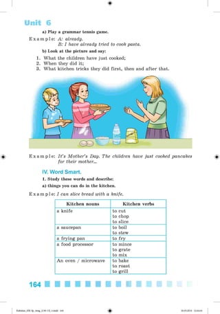 <§>
a) Play a grammar tennis game.
E x a m p l e : A: already.
B: I have already tried to cook pasta.
b) Look at the picture and say:
1. What the children have just cooked;
2. When they did it;
3. What kitchen tricks they did first, then and after that.
Unit 6
E x a m p l e : I t ’s Mother’s Day. The children have just cooked pancakes
for their mother...
IV. Word Smart.
1. Study these words and describe:
a) things you can do in the kitchen.
E x a m p l e : I can slice bread with a knife.
Kitchen nouns Kitchen verbs
a knife to cut
to chop
to slice
a saucepan to boil
to stew
a frying pan to fry
a food processor to mince
to grate
to mix
An oven / microwave to bake
to roast
to grill
164
Kalinina_AM-Sp_6eng_(138-13)_v.indd 164 30.05.2014 12:44:44
 