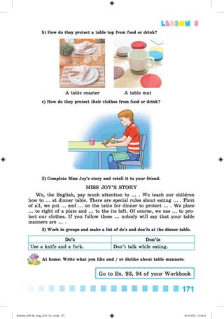 <§>
LtSS DM 3
b) How do they protect a table top from food or drink?
A table coaster A table mat
c) How do they protect their clothes from food or drink?
2) Complete Miss Joy’s story and retell it to your friend.
MISS JOY’S STORY
We, the English, pay much attention to ... . We teach our children
how to ... at dinner table. There are special rules about eating ... . First
of all, we put ... and ... on the table for dinner to protect .... We place
...to right of a plate and ... to the its left. Of course, we use ... to pro­
tect our clothes. If you follow these ... nobody will say that your table
manners are ... .
3) Work in groups and make a list of do’s and don’ts at the dinner table.
Do’s Don’ts
Use a knife and a fork. Don’t talk while eating.
At home: Write what you like and / or dislike about table manners.
171
Kalinina_AM-Sp_6eng_(138-13)_v.indd 171 30.05.2014 12:44:45
 