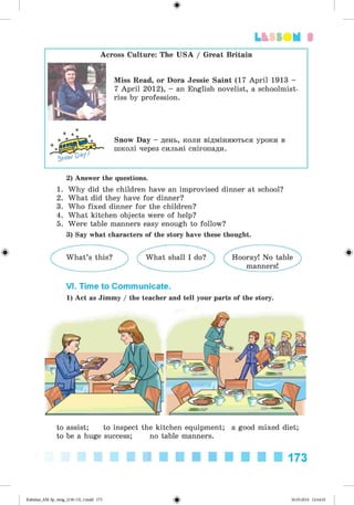 ф
3
Across Culture: The USA / Great Britain
Miss Read, or Dora Jessie Saint (17 April 1913 -
7 April 2012), - an English novelist, a schoolmist­
riss by profession.
Snow Day - день, коли відміняються уроки в
школі через сильні снігопади.
2) Answer the questions.
1. Why did the children have an improvised dinner at school?
2. What did they have for dinner?
3. Who fixed dinner for the children?
4. What kitchen objects were of help?
5. Were table manners easy enough to follow?
3) Say what characters of the story have these thought.
VI. Time to Communicate.
1) Act as Jimmy / the teacher and tell your parts of the story.
to assist; to inspect the kitchen equipment; a good mixed diet;
to be a huge success; no table manners.
173
ФKalinina_AM-Sp_6eng_(138-13)_v.indd 173 30.05.2014 12:44:45
 