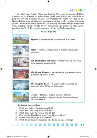 ф
ф
Lfcf SOM 1
I am also very busy. After my lessons like most Japanese children
I attend extra-classes on science and work much with my computer to
prepare for the national exams. All children in Japan are digital na­
tives. Rather than studies, my younger brothers prefer to play computer
games. When dad comes home in the evening he often brings magazines
with puzzles, which we try to do, including the twins. A very useful
pastime, isn’t it? Parents help us out, if we can’t do something.
Across Culture
Quebec - франкомовна провінція в Канаді.
igloo - житло, побудоване з блоків льоду для
ночівлі.
RV (recreation vehicles) - будиночок на колесах
для дальніх подорожей.
the Grand Canyon - величезний природний парк
у штаті Арізона, США.
the Niagara Falls - Ніагарський водоспад на
кордоні між США та Канадою.
Japan - Японія, східна країна, відома
своїми давніми традиціями та інноваційними
технологіями.
Ф
2. Answer the questions:
1. What are native Canadians called?
2. What are they busy with and why?
3. What does Sam Davidson like to do?
4. Why do the Davidsons stop from time to time?
5. Where does Miyo go after school?
6. What do all family members like to do in the evening?
17
ФKalinina_AM-Sp_6eng_(138-13)_v.indd 17 30.05.2014 12:44:22
 