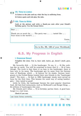 ф
Lb f SO M 5
VII. Time to Listen
1) Listen to the joke and say what the boy is suffering from.
2) Listen again and role-play the joke.
VIII. Time to Write
Look at the picture and write a thank-you note after your friend’s
birthday party. Use the format below.
Dear ... .
Thank you so much for ... . The party was ... ... tasted like ... .
Your mum is the world’s ... .
Yours,
Go to Ex. 99, 100 of your Workbook
6 .5 . My Progress in English
Ф I. Grammar Smart Ф
Complete the story. Use is, have sold, tastes, go, doesn’t smell, goes,
was
My favourite dish ... 1) the hamburger. To me, it ... 2) like noth­
ing else on earth. You will be surprised to know that it ... 3) of ham,
though. The truth is that there is no ham in the hamburger, there is
ham only in its name. The hamburger got its name from the German
town of Hamburg, which ... 4) famous for its steaks. German immi­
grants to the United States treated their new friends to the “ hamburger
steak” . The story ... 5) that in 1904 hamburger steaks were served on
buns for the first time. This became the usual way of eating hambur­
gers - they tasted so good!
Little by little, the hamburger became the most popular American
food. All fast-food restaurants, such as McDonald’s and Burger King, ...
6) millions of hamburgers this year.
My friends and I often ... 7) to birthday parties there. A good ham­
burger is a real treat.
Check if you can:
use tense forms correctly.
(Yes / No)
179
ФKalinina_AM-Sp_6eng_(138-13)_v.indd 179 30.05.2014 12:44:46
 