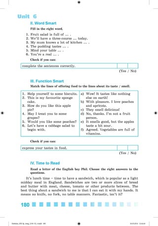 <§>
II. Word Smart
Fill in the right word.
1. Fruit salad is full of ... .
2. W e’ll have a three-course ... today.
3. My mum knows a lot of kitchen ... .
4. The pudding tastes ... .
5. Mind your table ... .
6. You’re a real ... .
Check if you can:
complete the sentences correctly.
(Yes / No)
Unit 6
III. Function Smart
Match the lines of offering food to the lines about its taste / smell.
1. Help yourself to some biscuits. a) Wow! It tastes like nothing
2. This is my favourite sponge else on earth!
cake. b) With pleasure. I love peaches
3. How do you like this apple and apricots.
pie? c) They smell delicious!
4. May I treat you to some d) No, thanks. I ’m not a fruit
grapes? person.
5. Would you like some peaches? e) It smells good, but the apples
6. Let’s have a cabbage salad to taste a bit sour.
begin with. f) Agreed. Vegetables are full of
vitamins.
Check if you can:
express your tastes in food.
(Yes / No)
IV. Time to Read
Read a letter of the English boy Phil. Choose the right answers to the
questions.
It’s lunch time - time to have a sandwich, which is popular as a light
midday meal in England. Sandwiches are two or more slices of bread
and butter with meat, cheese, tomato or other products between. The
best thing about a sandwich to me is that I can eat it with my hands. It
means no knife, no fork, no table manners. Fantastic, isn’t it?
180
Kalinina_AM-Sp_6eng_(138-13)_v.indd 180 30.05.2014 12:44:46
 