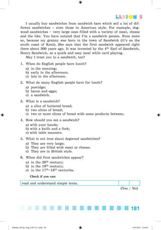 <§>
I usually buy sandwiches from sandwich bars which sell a lot of dif­
ferent sandwiches - even those in American style. For example, dog­
wood sandwiches - very large ones filled with a variety of meat, cheese
and the like. You have noticed that I’m a sandwich person. Even more
so, because my granny was born in the town of Sandwich (it’s on the
south coast of Kent). She says that the first sandwich appeared right
there about 300 years ago. It was invented by the 4th Earl of Sandwich,
Henry Sandwich, as a quick and easy meal while card playing.
May I treat you to a sandwich, too?
1. When do English people have lunch?
a) in the morning;
b) early in the afternoon;
c) late in the afternoon.
2. What do many English people have for lunch?
a) porridge;
b) bacon and eggs;
c) a sandwich.
3. What is a sandwich?
a) a slice of buttered bread;
b) two slices of bread;
c) two or more slices of bread with some products between.
4. How should you eat a sandwich?
a) with your hands;
b) with a knife and a fork;
c) with table manners.
5. What is not true about dogwood sandwiches?
a) They are very large;
b) They are filled with meat or cheese;
c) They are in British style.
6. When did first sandwiches appear?
a) in the 20th century;
b) in the 19th century;
c) in the 17th-18th centuries.
Check if you can:
read and understand simple texts.
(Yes / No)
Lt f SO M 5
181
Kalinina_AM-Sp_6eng_(138-13)_v.indd 181 30.05.2014 12:44:46
 