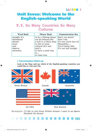 LU tt M 1
Unit Seven: Welcome to the
English-speaking World
7.1. So Many Countries So Many
Cultures
Word Bank Phrase Bank Communication Box
straight A ’s
beforehand
abroad
score
rare
observe
excursion
to be a lifelong dream
not (to behave) like
a bull in a China shop
to feel at home
cultural do’s and
dont’s
to have a mind trip
to...
to come true
Don’t you know?
Now I see.
I ’d very much love to!
Meanwhile,...
You’d better (do).
It’s not half enough.
*
I. Conversation Warm-up
Look at the flags and say which of the English-speaking countries you
would like to visit and why.
Great Britain Canada Australia
the USA
^SsJ ik
^ 1 1^^ ☆
☆
ik
New Zealand
E x a m p l e : I ’d like to visit Great Britain because I want to see Queen
Elizabeth the Second.
183
Kalinina_AM-Sp_6eng_(138-13)_v.indd 183 30.05.2014 12:44:46
 