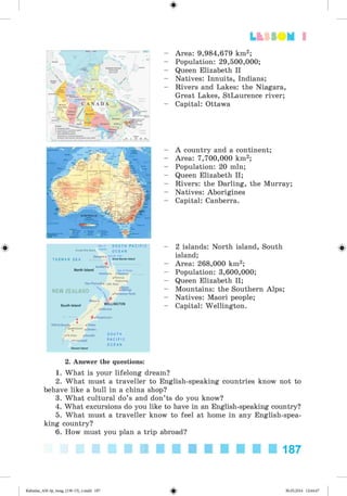 Lt f SO M 1
#
S O U T H P A C I F I C
O C E A N
T A S M A N S E A
jarei.
 G
'■•lanlu 'Auckland.
North Island 8ayol Plenty
Hamilton» »Tauranga
• Rotorua
Gisborne*
New Plymouth» LakeTaupo
NEW ZEALAND
South Island
> • Palmerston North
V-WELLINGTON
• Kaikoura
■^••Christchurch
Milford Sound» »Timaru
.? Queenstown .Qamaru
o»TeAnau »Dunedin
° • Invercargill
S O U T H
P A C I F I C
O C E A N
Area: 9,984,679 km2;
Population: 29,500,000;
Queen Elizabeth II
Natives: Innuits, Indians;
Rivers and Lakes: the Niagara,
Great Lakes, StLaurence river;
Capital: Ottawa
A country and a continent;
Area: 7,700,000 km2;
Population: 20 mln;
Queen Elizabeth II;
Rivers: the Darling, the Murray;
Natives: Aborigines
Capital: Canberra.
2 islands: North island, South
island;
Area: 268,000 km2;
Population: 3,600,000;
Queen Elizabeth II;
Mountains: the Southern Alps;
Natives: Maori people;
Capital: Wellington.
2. Answer the questions:
1. What is your lifelong dream?
2. What must a traveller to English-speaking countries know not to
behave like a bull in a china shop?
3. What cultural do’s and don’ts do you know?
4. What excursions do you like to have in an English-speaking country?
5. What must a traveller know to feel at home in any English-spea­
king country?
6. How must you plan a trip abroad?
187
Kalinina_AM-Sp_6eng_(138-13)_v.indd 187 30.05.2014 12:44:47
 