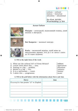 ф
Lt SSO M 1
culture - cultural
history - historical
education - educational
See First Aid Kit,
Word-building, p. 214
Ф
Across Culture
Platypus - качкодзьоб, водоплавний ссавець, який
мешкає в Австралії.
Rat Kangaroo - маленькі кенгуру.
Koala - маленький ведмідь, який живе на
евкаліптових деревах, їсть до 1 кг листя і спить
до 15 годин щоденно.
Ф
2. Fill in the right form of the word.
1. What are the cultural do’s of Great Britain?
2. I know little about this ... area.
3. Testing is a big ... problem.
4. Bristol is a big ... city.
5. It is a well-known ... event.
6. I adore this ... programme.
culture
agriculture
education
industry
history
music
3. Fill in the grid below with the information about Steve and Ann.
Steve Ann
E x a m p l e : has grades “A ” in English.
189
ФKalinina_AM-Sp_6eng_(138-13)_v.indd 189 30.05.2014 12:44:48
 