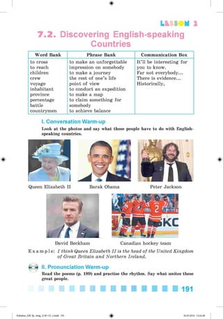 <§>
7.2. Discovering English-speaking
Countries
L t f SO M 2
Word Bank Phrase Bank Communication Box
to cross
to reach
children
crew
voyage
inhabitant
province
percentage
battle
countrymen
to make an unforgettable
impression on somebody
to make a journey
the rest of one’s life
point of view
to conduct an expedition
to make a map
to claim something for
somebody
to achieve balance
It’ll be interesting for
you to know.
Far not everybody...
There is evidence...
Historically,
#
I. Conversation Warm-up
Look at the photos and say what these people have to do with English­
speaking countries.
Queen Elizabeth II Barak Obama Peter Jackson
David Beckham Canadian hockey team
E x a m p l e : I think Queen Elizabeth I I is the head of the United Kingdom
of Great Britain and Northern Ireland.
II. Pronunciation Warm-up
Read the poems (p. 189) and practise the rhythm. Say what unites these
great people.
191
Kalinina_AM-Sp_6eng_(138-13)_v.indd 191 30.05.2014 12:44:48
 