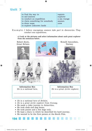 <§>
Unit 7
to find the way to captain
to sail (sailor) explorer
to conduct an expedition a sea voyage
to claim something for somebody seamen
to draw maps crew
to explore unknown lands
#
E x a m p l e : I believe courageous seamen take part in discoveries. They
conduct sea expeditions.
c) Look at the pictures and select information about each great explorer
from the sentences below.
Konald Amundsen
Norway
Robert Scott,
Great Britain
Information Box
He is a national hero.
Information Box
He is a great Arctic explorer.
• He is a national hero of Britain.
• He is a great Arctic explorer from Norway.
• He made a risky journey to Antarctica.
• He took sleds and dog teams.
• He took ponies and a few dogs only.
• He kept a diary in which he described his hard journey.
• He wanted to be the first person at the South Pole.
194
*Kalinina_AM-Sp_6eng_(138-13)_v.indd 194 30.05.2014 12:44:48
 