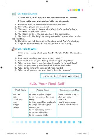 <§>
#
LtfSO M 2
VII. Time to Listen
1. Listen and say what story was the most memorable for Christine.
2. Listen to the story again and mark the true statements.
1. Christine lived in Sweden with her mum and dad.
2. Her father played the piano well.
3. The family moved to France after Christine’s mother’s death.
4. The Daae settled near the sea.
5. They liked to lie in the sun and build the sandcastles.
6. Mr Daae told his daughter many wonderful stories about differ­
ent countries.
7. Christine enjoyed listening to the story about Angel’s blessing.
8. Angel of music blessed all the people who liked to sing.
^ VIII. Time to Write
Write a short essay about your family lifestyle. Follow the question
plan.
1. How many members are there in your family?
2. How much time do your family members spend together?
3. What do your family members traditionally do on weekdays?
4. What do your family members like to do at weekends?
5. What is the favourite pastime of your family?
6. What do all members of your family have in common?
Go to Ex. 7, 8 of your Workbook
1.2. Your Real Self
Word Bank Phrase Bank Communication Box
creative
cute
intelligent
neat
stingy
patient
to have a quick temper
to be responsible for some­
thing
to take something seriously
to judge something by
something
to let somebody down
to rely on somebody
to be in one’s books
There is something in
what you say.
That’s it.
I can’t agree more.
It can’t be otherwise.
19
Kalinina_AM-Sp_6eng_(138-13)_v.indd 19 30.05.2014 12:44:22
 