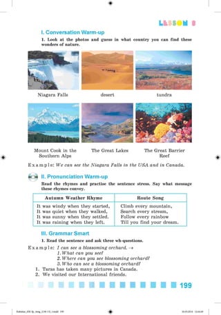 <§>
3
I. Conversation Warm-up
1. Look at the photos and guess in what country you can find these
wonders of nature.
Niagara Falls desert tundra
Mount Cook in the The Great Lakes The Great Barrier
Southern Alps Reef
E x a m p l e : We can see the Niagara Falls in the USA and in Canada.
II. Pronunciation Warm-up
Read the rhymes and practise the sentence stress. Say what message
these rhymes convey.
Autumn Weather Rhyme Route Song
It was windy when they started,
It was quiet when they walked,
It was sunny when they settled.
It was raining when they left.
Climb every mountain,
Search every stream,
Follow every rainbow
Till you find your dream.
III. Grammar Smart
1. Read the sentence and ask three wh-questions.
E x a m p l e : I can see a blossoming orchard. ^
1. What can you see?
2. Where can you see blossoming orchard?
3. Who can see a blossoming orchard?
1. Taras has taken many pictures in Canada.
2. We visited our International friends.
199
Kalinina_AM-Sp_6eng_(138-13)_v.indd 199 30.05.2014 12:44:49
 