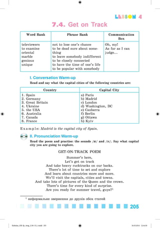 ф
7.4. Get on Track
Lfcf SO M 4
Word Bank Phrase Bank Communication
Box
televiewers
to examine
oriental
marble
genious
unique
not to lose one’s chance
to be dead sure about some­
thing
to leave somebody indifferent
to be closely connected
to have the time of one’s life
to be popular with somebody
Oh, my!
As far as I can
judge...
I. Conversation Warm-up
Read and say what the capital cities of the following countries are:
Country Capital City
1. Spain
2. Germany
3. Great Britain
4. Ukraine
5. the USA
6. Australia
7. Canada
8. France
a) Paris
b) Madrid
c) London
d) Washington, DC
e) Canberra
f) Berlin
g) Ottawa
h) Kyiv
E x a m p l e : Madrid is the capital city of Spain.
II. Pronunciation Warm-up
Read the poem and practise: the sounds /{/ and /o:/. Say what capital
city you are going to explore.
G ET-O N-TRACK POEM
Summer’s here,
Let’s get on track
And take heavy rucktracks on our backs.
There’s lot of time to set and explore
And learn about countries more and more.
W e’ll visit the capitals, cities and towns.
And take lots of pictures of the Queen and the crown.
There’s time for every kind of surprise.
Are you ready for summer travel, guys?1
1 неформальне звернення до друзів обох статей
205
ФKalinina_AM-Sp_6eng_(138-13)_v.indd 205 30.05.2014 12:44:50
 