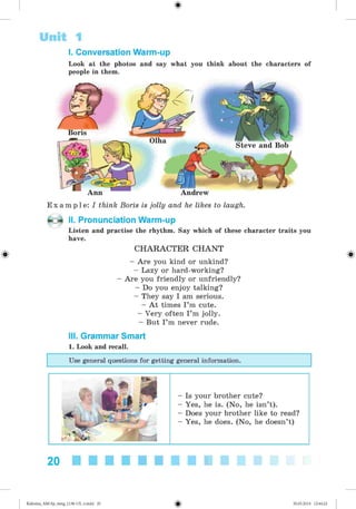 #
Steve and Bob
Unit 1
I. Conversation Warm-up
Look at the photos and say what you think about the characters of
people in them.
Boris
Olha
Andrew
E x a m p l e : I think Boris is jolly and he likes to laugh.
- o II. Pronunciation Warm-up
Listen and practise the rhythm. Say which of these character traits you
have.
CHARACTER CH ANT
- Are you kind or unkind?
- Lazy or hard-working?
- Are you friendly or unfriendly?
- Do you enjoy talking?
- They say I am serious.
- A t times I ’m cute.
- Very often I ’m jolly.
- But I’m never rude.
III. Grammar Smart
1. Look and recall.
Use general questions for getting general information.
Is your brother cute?
Yes, he is. (No, he isn’t).
Does your brother like to read?
Yes, he does. (No, he doesn’t)
20
Kalinina_AM-Sp_6eng_(138-13)_v.indd 20 30.05.2014 12:44:22
 