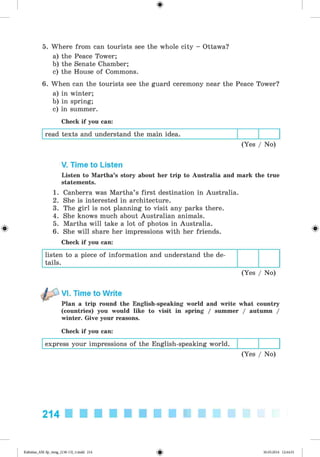 <§>
5. Where from can tourists see the whole city - Ottawa?
a) the Peace Tower;
b) the Senate Chamber;
c) the House of Commons.
6. When can the tourists see the guard ceremony near the Peace Tower?
a) in winter;
b) in spring;
c) in summer.
Check if you can:
read texts and understand the main idea.
(Yes / No)
#
V. Time to Listen
Listen to Martha’s story about her trip to Australia and mark the true
statements.
1. Canberra was Martha’s first destination in Australia.
2. She is interested in architecture.
3. The girl is not planning to visit any parks there.
4. She knows much about Australian animals.
5. Martha will take a lot of photos in Australia.
6. She will share her impressions with her friends.
Check if you can:
listen to a piece of information and understand the de­
tails.
(Yes / No)
VI. Time to Write
Plan a trip round the English-speaking world and write what country
(countries) you would like to visit in spring / summer / autumn /
winter. Give your reasons.
Check if you can:
express your impressions of the English-speaking world.
(Yes / No)
214
Kalinina_AM-Sp_6eng_(138-13)_v.indd 214 30.05.2014 12:44:51
 