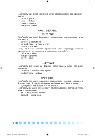 ф
• Пам’ятай, що деякі іменники дуже відрізняються від прикмет­
ників.
proud - pride
wise - wisdom
brave - bravery
hungry - hunger
W O RD M E A N IN G
U N IT ONE
• Пам’ятай, що деякі іменники утворюються від словосполучень
або дієслів.
to tell - a storyteller
to work hard - a hard worker
to mix - a mixer
• Якщо ти хочеш назвати протилежні риси характеру, вживай
прикметник з протилежним значенням (антонім).
talkative - silent
stingy - general
clever - silly
U N IT TW O
• Пам’ятай, що схожі за формою слова мають схожі або різні
Ф значення. Ф
to dream - бачити сни; мріяти
to daydream - мріяти
U N IT FOUR
• Пам’ятай, що деякі значення передаються різними словами в
британському і американському варіантах англійської мови.
Цукерки = BrE sweets = AmE candies
• Пам’ятай, що деякі слова мають майже однакові значення, тому
вони є синонімами.
gift - подарунок; талант
present - подарунок
218
ФKalinina_AM-Sp_6eng_(138-13)_v.indd 218 30.05.2014 12:44:52
 