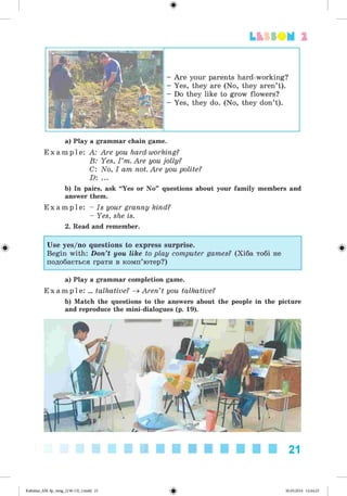 ф
Lfcf SOM 2
- Are your parents hard-working?
- Yes, they are (No, they aren’t).
- Do they like to grow flowers?
- Yes, they do. (No, they don’t).
a) Play a grammar chain game.
E x a m p l e : A: Are you hard-working?
B: Yes, I ’m. Are you jolly?
C: No, I am not. Are you polite?
D: ...
b) In pairs, ask “Yes or No” questions about your family members and
answer them.
E x a m p l e : - Is your granny kind?
- Yes, she is.
2. Read and remember.
Use yes/no questions to express surprise.
Begin with: Don’t you like to play computer games? (Хіба тобі не
подобається грати в комп’ютер?)
Ф
a) Play a grammar completion game.
E x a m p l e : ... talkative? ^ Aren’t you talkative?
b) Match the questions to the answers about the people in the picture
and reproduce the mini-dialogues (p. 19).
21
ФKalinina_AM-Sp_6eng_(138-13)_v.indd 21 30.05.2014 12:44:23
 