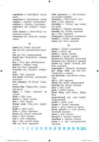 ф
ф
expedition я /ekspi'dij(a)n/ експе­
диція
experience п /ik'spi(a)rians/ досвід
explain v /ik'splein/ пояснювати
explorer п /ik'spla:ra/ дослідник
expressive adj /ik'spresiv/ вираз­
ний
extra classes п /'ekstra kla:siz/ по-
заурочні заняття
extremely adv /ik'strimli/ надзви­
чайно
F
faded adj /'feidid/ зів’ялий
fair adj /fea/ русявий (про волос­
ся)
fair adj /fea/ справедливий
family ties /'f{m (a)li taiz/ сімейні
зв’язки
fan п /f{n/ фан, вболівальник
fashion п /f{f(a)n/ мода
fast adj /fast/ швидкий
favourite adj /'feiv(a)rit/ улюбле­
ний
feed v /fid/ годувати
feel lonely /fil 'launli/ почуватися
самотнім
feel ashamed /fil ajeimd/ стида-
тися
fiction film /'fikj(a)n film/ худож­
ній фільм
fidget v /'fi^it/ соватися на
стільці
field п /fild/ поле
finger п /'fipga/ палець
fire п /'faia/ вогонь
fitting room /'fitip ru:m/ примі­
рочна
flight п /flait/ політ
flour п /'flaua/ борошно
fluent adj /fluant/ швидкий
flute п /flut/ флейта
foal п /faul/ жеребець
fog п /fog/ густий туман
folk adj /fauk/ народний
food processor п /'fud 'prausesa/
кухонний комбайн
forehead п /'forid, 'fa:hed/ чоло
fork п /fa:k/ виделка
fortnight п /'fa:tnait/ два тижні
(14 днів)
freckles п /'frek(a)l/ веснянки
friendly adj /'frendli/ дружній
fry v /frai/ смажити
frying pen п /fraip pen/ сковорідка
funfair п /'fXnfea/ ярмарок
funny adj /'fXni/ смішний
G
gallop v /'g{lap/ галопувати
game п /geim/ гра
garlic п /'galik/ часник
garnish п /'ganij/ гарнір
general adj /'^en(a)ral/ загальний
generous adj /'^en(a)ras/ щедрий
gentle adj /'^entl/ м’який, доб­
рий, лагідний
geography п /'^i'Hgrafi/ географія
get along with /get alop wiS/
уживатися з кимось
get drowned v /get/draund/ втопи­
тися
gift п /gift/ дарунок
gifted adj /'giftid/ обдарований
glowing adj /glauip/ сяючий
glue п /glu/ клей
gold п /gauld/ золото
Good Fairy /gud 'fe(a)ri/ Добра
Фея
good-natured adj /gud 'neitfad/
добродушний
grade п /greid/ клас
grapes п /greips/ виноград
grate v /greit/ терти на тертці
green grocer’s п /'grin 'grausaz/
овочевий магазин
greet v /grit/ вітати
grocer’s п /'grausez/ бакалія
guardian п /'gadian/ опікун
guess v, п /ges/ здогадуватися;
здогадка
Ф
223
ФKalinina_AM-Sp_6eng_(138-13)_v.indd 223 30.05.2014 12:44:52
 