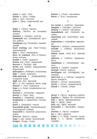 ф
guest n /gest/ гість
guitar n /gi'ta:/ гітара
gun n /для/ пістолет
gym n /фіш/ спортивний зал
H
habit n /'h{bit/ звичка
halfway /'hafwei/ на половині
шляху
hamster n /'h{msta/ хом’як
handmade adj /,h{n(d)meid/ руч­
ної роботи
handsome adj /'h{ns(a)m/ приваб­
ливий
hard working adj /'had 'w3:kip/
працьовитий
hate v /heit/ ненавидіти
have in common /h{v in 'knman/
мати спільне
health n /hel9/ здоров’я
hearty adj /'hati/ сердечний
heaven n /'hev(a)n/ рай
hectic adj /'hektik/ напружений,
бурхливий
helicopter n /'heliknpta/ гелікоптер
hide v /haid/ ховатися
hide-and-seek n /,haid(a)n(d)'srk/
схованки (гра)
high adj /hai/ високий
hit v, n /hit/ вдаряти, бити; удар
honour v /'nna/ поважати
hope v, n /haup/ сподіватися; спо­
дівання
horizon n /ha'raiz(a)n/ горизонт
horror n /'hnra/ жах
hospital n /'hnspit(a)l/ лікарня
hospitality n /,hnspi't{lati/ гостин­
ність
hotel n /(h)a(u)'tel/ готель
household goods /'haushauld gu:dz/
господарські товари
housewife n /'hauswaif/ домогоспо­
дарка
however /hau'eva/ однак
huge n adj /hju:^/ величезний
hunger /'hApga/ голод
hunter n /Wnta/ мисливець
hurry v /'йли/ поспішати
I
ice cream n /.ais'krim/ морозиво
imagine v Д'ш {ф т/ уявляти
imitate v /'imiteit/ імітувати
immediately adv /i'mrdiatli/ не­
гайно
important adj /im'pa:t(a)nt/ важ­
ливий
impression n /im'prej(a)n/ вражен­
ня
improve v /im'prurv/ покращувати
include v /in'klud/ включати,
складати
indoor court /in'da: ka:t/ критий
корт
industry n /'indastri/ промисло­
вість
inhabitant n /in'h{bit(a)nt/ жи­
тель
insects n /'insekts/ комахи
instead /in'sted/ замість
intelligent adj /in'teli^(a)nt/ ро­
зумний
interview n, v /'intavju/ інтерв’ю;
брати інтерв’ю
invent v /in'vest/ винаходити
invite v /in'vait/ запрошувати
island n /'ailand/ острів
J
jersey n /'^3:zi/ морська куртка
jogging n /'^ngip/ біг підтюпцем
join v /фат/ приєднуватися
joke n /<^auk/ жарт
jolly adj /'фей/ веселий
journalist n /^3:n(a)list/ журна­
ліст
journey n /'фз:ш/ подорож
joy n /Фоі/ радість
judge v, n /'флф/ судити; суддя
jump v, n /флmp/ стрибати;
стрибок
224
ФKalinina_AM-Sp_6eng_(138-13)_v.indd 224 30.05.2014 12:44:52
 