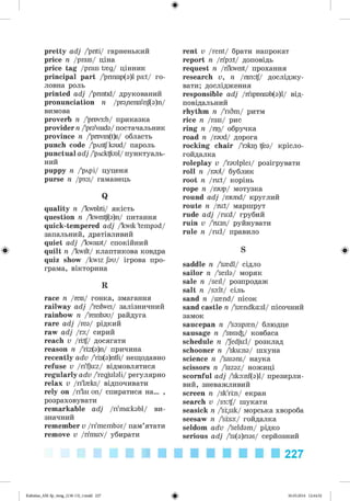 ф
pretty adj /'priti/ гарненький
price n /prais/ ціна
price tag /prais t{g/ цінник
principal part /'prmsip(a)l pa:t/ го­
ловна роль
printed adj /'prmtid/ друкований
pronunciation n /pr3,nensi'eif(3)n/
вимова
proverb n /'prov3:b/ приказка
provider n /'praVaida/ постачальник
province n /'provm(t)s/ область
punch code /'pAntfkaud/ пароль
punctual adj /'pAcktfual/пунктуаль­
ний
puppy n /'pApi/ цуценя
purse n /p3:s/ гаманець
Q
quality n /'kwoliti/ якість
question n /'kwestf(a)n/ питання
quick-tempered adj /kwik 'tempad/
запальний, дратівливий
quiet adj /'kwaiat/ спокійний
Ф quilt n /kwilt/ клаптикова ковдра
quiz show /kwiz Jau/ ігрова про­
грама, вікторина
R
race n /reis/ гонка, змагання
railway adj /'reilwei/ залізничний
rainbow n /'rembau/ райдуга
rare adj /rea/ рідкий
raw adj /ra:/ сирий
reach v /гі#/ досягати
reason n /'riz(a)n/ причина
recently adv /'ris(a)ntli/ нещодавно
refuse v /ri'fjbz/ відмовлятися
regularly adv /'regjulali/ регулярно
relax v /ri'l{ks/ відпочивати
rely on /ri'lai on/ спиратися на... ,
розраховувати
remarkable adj /ri'ma:kabl/ ви­
значний
remember v /ri'membar/ пам’ятати
remove v /rimuv/ убирати
rent v /rent/ брати напрокат
report n /ripa:t/ доповідь
request n /ri'kwest/ прохання
research v, n /изз:^/ досліджу­
вати; дослідження
responsible adj /n'spr>nsab(a)l/ від­
повідальний
rhythm n /'riSm/ ритм
rice n /rais/ рис
ring n /пр/ обручка
road n /raud/ дорога
rocking chair /'rakip tfea/ крісло-
гойдалка
roleplay v /'raulplei/ розігрувати
roll n /raul/ бублик
root n /ru:t/ корінь
rope n /raup/ мотузка
round adj /raund/ круглий
route n /ru:t/ маршрут
rude adj /ru:d/ грубий
ruin v /'m:in/ руйнувати
rule n /ru:l/ правило
S ф
saddle n /'{dl/ сідло
sailor n /'seila/ моряк
sale n /seil/ розпродаж
salt n /salt/ сіль
sand n /s{nd/ пісок
sand castle n /'syndkasl/ пісочний
замок
saucepan n /'sa:sp{n/ блюдце
sausage n /'sosi^/ ковбаса
schedule n /'edjbl/ розклад
schooner n /'sku:na/ шхуна
science n /'saians/ наука
scissors n /'sizaz/ ножиці
scornful adj /'ska:nf(a)l/ презирли­
вий, зневажливий
screen n /sk'rm/ екран
search v /s3:tf/ шукати
seasick n /'si,sik/ морська хвороба
seesaw n /'srsa:/ гойдалка
seldom adv /'seldam/ рідко
serious adj /'si(a)rias/ серйозний
227
ФKalinina_AM-Sp_6eng_(138-13)_v.indd 227 30.05.2014 12:44:52
 