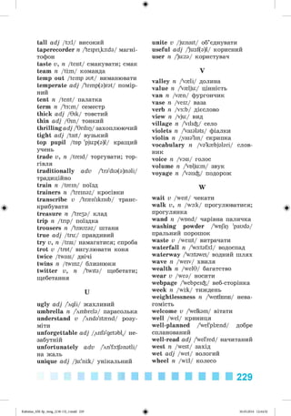 ф
tall adj /ta:l/ високий
taperecorder n /'teipr^kaida/ магні­
тофон
taste v, n /teist/ смакувати; смак
team n /tom/ команда
temp out /temp out/ виманювати
temperate adj /'temp(a)rat/ помір­
ний
tent n /tent/ палатка
term n /'t3:m/ семестр
thick adj /9ik/ товстий
thin adj /Tin/ тонкий
thrilling adj /'Trilip/ захоплюючий
tight adj /tait/ вузький
top pupil /top 'pju:p(a)l/ кращий
учень
trade v, n /treid/ торгувати; тор­
гівля
traditionally adv /'tra'dia^nali/
традиційно
train n /trein/ поїзд
trainers n /'treinaz/ кросівки
transcribe v /'tr^n'skraib/ транс­
крибувати
treasure n Дгезз/ клад
trip n /trip/ поїздка
trousers n /'trauzaz/ штани
true adj /tru:/ правдивий
try v, n /trai/ намагатися; спроба
trot v /trot/ вигулювати коня
twice /twais/ двічі
twins n /twinz/ близнюки
twitter v, n /twite/ щебетати;
щебетання
U
ugly adj Agli/ жахливий
umbrella n /4mbrela/ парасолька
understand v /4nda'st{nd/ розу­
міти
unforgettable adj Anfa'getabl,/ не­
забутній
unfortunately adv /Wfa^anatli/
на жаль
unique adj /ju:'nrk/ унікальний
unite v /junait/ об’єднувати
useful adj /'u:sf(a)l/ корисний
user n /'u:za/ користувач
V
valley n /V{li/ долина
value n /V{lju:/ цінність
van n /v{n/ фургончик
vase n /veiz/ ваза
verb n /v3:b/ дієслово
view n /vju:/ вид
village n /Vili^/ село
violets n /Vaialats/ фіалки
violin n /vaia'lin/ скрипка
vocabulary n /va'k{bjalari/ слов­
ник
voice n /vois/ голос
volume n /Voljum/ звук
voyage n /Vaii^/ подорож
W
wait v /weit/ чекати
walk v, n /wa:k/ прогулюватися;
прогулянка
wand n /wond/ чарівна паличка
washing powder /yoJip 'pauda/
пральний порошок
waste v /weist/ витрачати
waterfall n /wa:tafa:l/ водоспад
waterway /wa:tawei/ водний шлях
wave n /weiv/ хвиля
wealth n /wel9/ багатство
wear v /wea/ носити
webpage /webpei^/ веб-сторінка
week n /wok/ тиждень
weightlessness n /weitlisms/ нева­
гомість
welcome v /welkam/ вітати
well /wel/ криниця
well-planned /wel'pl{nd/ добре
спланований
well-read adj /wel'red/ начитаний
west n /west/ захід
wet adj /wet/ вологий
wheel n /wrl/ колесо
229
ФKalinina_AM-Sp_6eng_(138-13)_v.indd 229 30.05.2014 12:44:52
 