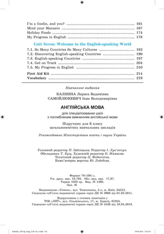I ’m a foodie, and you? ................................................................... 161
Mind your Manners ........................................................................ 167
Holiday Foods ................................................................................. 174
My Progress in English ................................................................. 178
Unit Seven: Welcome to the English-speaking W orld
7.1. So Many Countries So Many Cultures .................................. 182
7.2. Discovering English-speaking Countries .............................. 190
7.3. English-speaking Countries ................................................... 197
7.4. Get on Track ........................................................................... 204
7.5. My Progress in English ......................................................... 210
First Aid K it .................................................................................. 214
Vocabulary ..................................................................................... 219
Навчальне видання
К АЛІН ІН А Лариса Вадимівна
САМОЙЛЮКЕВИЧ Інна Володимирівна
АНГЛІЙСЬКА МОВА
для спеціалізованих шкіл
з поглибленим вивченням англійської мови
Підручник для 6 класу
загальноосвітніх навчальних закладів
Рекомендовано Міністерством освіти і науки України
Головний редактор Н. Заблоцька. Редактор І. Лук’янчук.
Обкладинка Т. Кущ. Художній редактор О. Мамаева.
Технічний редактор Ц. Федосіхіна.
Комп’ютерна верстка Ю. Лебедева.
Формат 70х100/іб.
Ум. друк. арк. 18,792. Обл.-вид. арк. 17,87.
Тираж 1023 пр. Вид. № 1468.
Зам. №
Видавництво «Генеза», вул. Тимошенка, 2-л, м. Київ, 04212.
Свідоцтво суб’єкта видавничої справи серія ДК № 3966 від 01.02.2011.
Віддруковано з готових позитивів у
ТОВ «П Е Т», вул. Ольмінського, 17, м. Харків, 61024.
Свідоцтво суб’єкта видавничої справи серія ДК № 4526 від 18.04.2013.
ФKalinina_AM-Sp_6eng_(138-13)_r.indd 232 30.05.2014 12:31:31
 