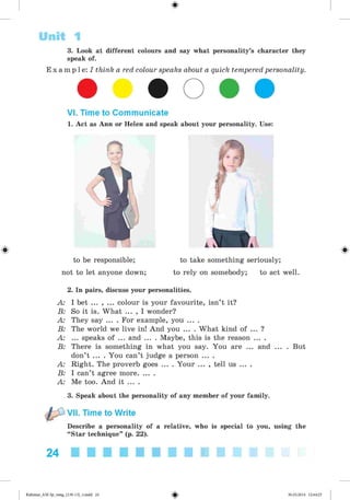#
3. Look at different colours and say what personality’s character they
speak of.
E x a m p l e : / think a red colour speaks about a quick tempered personality.
Unit 1
VI. Time to Communicate
1. Act as Ann or Helen and speak about your personality. Use:
to be responsible; to take something seriously;
not to let anyone down; to rely on somebody; to act well.
2. In pairs, discuss your personalities.
A: I bet ... , ... colour is your favourite, isn’t it?
B: So it is. What ... , I wonder?
A: They say ... . For example, you ... .
B: The world we live in! And you ... . What kind of ... ?
A: ... speaks of ... and ... . Maybe, this is the reason ... .
B: There is something in what you say. You are ... and ... . But
don’t ... . You can’t judge a person ... .
A: Right. The proverb goes ... . Your ... , tell us ... .
B: I can’t agree more........
A: Me too. And it ... .
3. Speak about the personality of any member of your family.
VII. Time to Write
Describe a personality of a relative, who is special to you, using the
“Star technique” (p. 22).
#
24
#Kalinina_AM-Sp_6eng_(138-13)_v.indd 24 30.05.2014 12:44:23
 