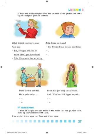 #
#
2. Read the mini-dialogues about the children in the photos and add a
tag or a surprise question to them.
Lt SSOM 3
What bright expressive eyes
Ann has!
- Yes, her eyes are full of
spirit. Don’t you like them?
- I do. They make her so pretty.
Steve is thin and tall.
He is pale today. ...
John looks so funny!
- His freckled face is nice and kind.
Helen has got long thick braids.
And I like her full lipped mouth.
%
IV. Word Smart
1. Look at the pictures and think of the words that can go with them.
Make up your sentences with them.
E x a m p l e : bright eyes ^ I have got bright eyes.
■■ ■ ■ ■ ■ ■ ■ ■ ■ 27
#Kalinina_AM-Sp_6eng_(138-13)_v.indd 27 30.05.2014 12:44:23
 