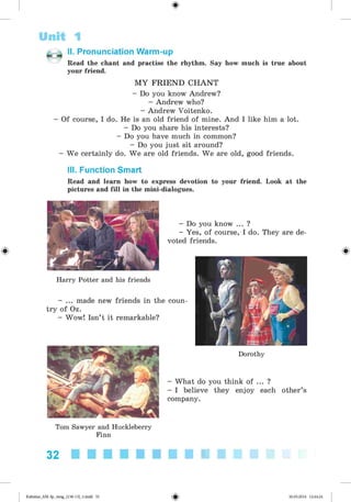 <§>
Unit 1
II. Pronunciation Warm-up
Read the chant and practise the rhythm. Say how much is true about
your friend.
M Y FRIEND CHANT
- Do you know Andrew?
- Andrew who?
- Andrew Voitenko.
- Of course, I do. He is an old friend of mine. And I like him a lot.
- Do you share his interests?
- Do you have much in common?
- Do you just sit around?
- We certainly do. We are old friends. We are old, good friends.
III. Function Smart
Read and learn how to express devotion to your friend. Look at the
pictures and fill in the mini-dialogues.
Harry Potter and his friends
- ... made new friends in the coun­
try of Oz.
- Wow! Isn’t it remarkable?
Tom Sawyer and Huckleberry
Finn
- Do you know ... ?
- Yes, of course, I do. They are de­
voted friends.
Dorothy
- What do you think of ... ?
- I believe they enjoy each other’s
company.
32
Kalinina_AM-Sp_6eng_(138-13)_v.indd 32 30.05.2014 12:44:24
 