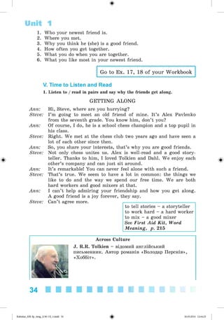 ф
ф
Unit 1
1. Who your newest friend is.
2. Where you met.
3. Why you think he (she) is a good friend.
4. How often you get together.
5. What you do when you are together.
6. What you like most in your newest friend.
Go to Ex. 17, 18 of your Workbook
V. Time to Listen and Read
1. Listen to / read in pairs and say why the friends get along.
GETTING ALO NG
Ann: Hi, Steve, where are you hurrying?
Steve: I’m going to meet an old friend of mine. It’s Alex Pavlenko
from the seventh grade. You know him, don’t you?
Ann: Of course, I do, he is a school chess champion and a top pupil in
his class.
Steve: Right. We met at the chess club two years ago and have seen a
lot of each other since then.
Ann: So, you share your interests, that’s why you are good friends.
Steve: Not only chess unites us. Alex is well-read and a good story­
teller. Thanks to him, I loved Tolkien and Dahl. We enjoy each
other’s company and can just sit around.
Ann: It’s remarkable! You can never feel alone with such a friend.
Steve: That’s true. We seem to have a lot in common: the things we
like to do and the way we spend our free time. We are both
hard workers and good mixers at that.
Ann: I can’t help admiring your friendship and how you get along.
A good friend is a joy forever, they say.
Steve: Can’t agree more.
to tell stories - a storyteller
to work hard - a hard worker
to mix - a good mixer
See First Aid Kit, Word
Meaning, p. 215
Across Culture
J. R.R. Tolkien - відомий англійський
письменник. Автор романів «Володар Перснів»,
«Хоббіт».
Ф
34
ФKalinina_AM-Sp_6eng_(138-13)_v.indd 34 30.05.2014 12:44:25
 