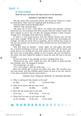 <§>
#
IV. Time to Read
Read the story and choose the right answers to the questions.
HOORAY! HOORAY! SEA!
One day when Ally came from school, she found her family in a state
of excitement. They were all laughing and shouting at once:
“Auntie Glad! Lottery! Holiday! Sea!”
“What?” Ally shouted back.
“Be quiet all of you” , cried Mum, her black eyes shining. “Auntie
Glad has won two hundred and fifty pounds with her lottery ticket and
she’s taking us all to the sea She has already booked a little summer
cottage for a fortnight when Dad has a holiday” . <...>
It wasn’t a very long journey, and the railway station was not far
from their cottage. While all the rest of the family were discussing the
cottage, Val did not waste time on packing. All he wanted was to get to
the sea. He quickly ran across the field, reached the sea and looked at it
with delight.
That was what he wanted - water, light, air and space. He stood
for a second breathing in the sea wind, then he threw off his shoes and
socks and ran on, feeling the wet sand under his feet. The sea was calm.
He went into it knee-deep, rolling up his trousers. He put his hand in
the water and then licked his fingers to taste the salt. He was in the sea
at last!
On his way back to the cottage, he met a smiling little man.
“Enjoyed the sea, son?” asked the man. He looked so good-natured
and friendly that Val stopped to answer.
“It’s smashing” , he said.
“It’s a nice place” , said the little man. <...>
Soon the family got to know the place very well. The weather was
fine and warm, and the children spent nearly all day in the sea. And in
a few days everybody became quite brown...
Adapted from “Magnolia Building” by Elizabeth Stuckley
1. Who is taking all this family to the sea?
a) Ally; b) Val; c) Auntie Glad.
2. How much money did the aunt win?
a) 250; b) 350; c) 520.
3. How did the family get to the sea?
a) by bus; b) by train; c) by car.
4. What did Val want to see most of all?
a) the cottage; b) the sea; c) the wood.
Unit 1
38
Kalinina_AM-Sp_6eng_(138-13)_v.indd 38 30.05.2014 12:44:25
 