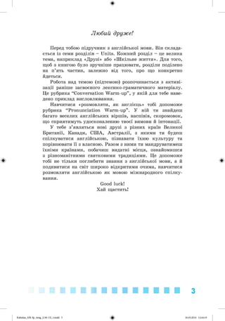 ф
Любий друже!
Перед тобою підручник з англійської мови. Він склада­
ється із семи розділів - Units. Кожний розділ - це велика
тема, наприклад «Друзі» або «Шкільне життя». Для того,
щоб з книгою було зручніше працювати, розділи поділено
на п’ять частин, залежно від того, про що конкретно
йдеться.
Робота над темою (підтемою) розпочинається з активі­
зації раніше засвоєного лексико-граматичного матеріалу.
Це рубрика “Conversation Warm-up” , у якій для тебе наве­
дено приклад висловлювання.
Навчитися «розмовляти, як англієць» тобі допоможе
рубрика “Pronunciation Warm-up” . У ній ти знайдеш
багато веселих англійських віршів, наспівів, скоромовок,
що сприятимуть удосконаленню твоєї вимови й інтонації.
У тебе з’являться нові друзі з різних країн Великої
Британії, Канади, США, Австралії, з якими ти будеш
спілкуватися англійською, пізнавати їхню культуру та
порівнювати її з власною. Разом з ними ти мандруватимеш
їхніми країнами, побачиш видатні місця, ознайомишся
з різноманітними святковими традиціями. Це допоможе
Ф тобі не тільки поглибити знання з англійської мови, а й Ф
подивитися на світ широко відкритими очима, навчитися
розмовляти англійською як мовою міжнародного спілку­
вання.
Good luck!
Хай щастить!
3
фKalinina_AM-Sp_6eng_(138-13)_v.indd 3 30.05.2014 12:44:19
 