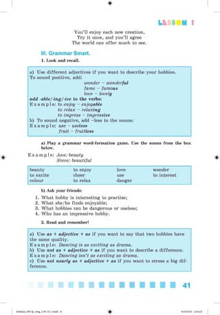 <§>
Lt f SOM 1
You’ll enjoy each new creation,
Try it once, and you’ll agree
The world can offer much to see.
III. Grammar Smart.
1. Look and recall.
a) Use different adjectives if you want to describe your hobbies.
To sound positive, add:
wonder - wonderful
fame - famous
love - lovely
add -able/-ing/-ive to the verbs:
E x a m p l e : to enjoy - enjoyable
to relax - relaxing
to impress - impressive
b) To sound negative, add -less to the nouns:
E x a m p l e : use - useless
fruit - fruitless
#
a) Play a grammar word-formation game. Use the nouns from the box
below.
E x a m p l e : Ann: beauty
Steve: beautiful
beauty to enjoy love wonder
to excite cheer use to interest
colour to relax danger
b) Ask your friends:
1. What hobby is interesting to practise;
2. What she/he finds enjoyable;
3. What hobbies can be dangerous or useless;
4. Who has an impressive hobby.
2. Read and remember!
a) Use as + adjective + as if you want to say that two hobbies have
the same quality.
E x a m p l e : Dancing is as exciting as drama.
b) Use not as + adjective + as if you want to describe a difference.
E x a m p l e : Dancing isn’t as exciting as drama.
c) Use not nearly as + adjective + as if you want to stress a big dif­
ference.
41
Kalinina_AM-Sp_6eng_(138-13)_v.indd 41 30.05.2014 12:44:25
 