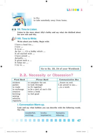2
to fly;
to take somebody away from home.
VII. Time to Listen.
Listen to the story about Ally’s hobby and say what she disliked about
her new role and why.
VIII. Time to Write.
Write about your hobby. Begin with:
I have a head for...
I love ...
It is so ...
As for ..., it’s a hobby which ...
It all started with ...
I have joined ...
Actually, ...
It gives such a ...
It helps me ...
I try to ...
Go to Ex. 23, 24 of your Workbook
2.2. Necessity or Obsession?
Word Bank Phrase Bank Communication Box
stickers
packet
to trade
to exchange
creative
knitting
sewing
solution
regularly
to complete the set
to look through
to fit together
to be a part of one’s life
twice a week
to feel good
...hours on end.
I am proud to say...
...in a word.
I. Conversation Warm-up.
Look and say what hobbies you can describe with the following words.
Say why.
wonderful; lovely; fantastic;
exciting; impressive; relaxing.
47
Kalinina_AM-Sp_6eng_(138-13)_v.indd 47 30.05.2014 12:44:26
 