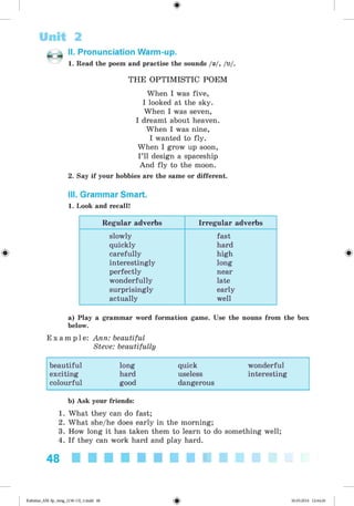 <§>
Unit 2
II. Pronunciation Warm-up.
1. Read the poem and practise the sounds /a/, /u/.
THE OPTIMISTIC POEM
When I was five,
I looked at the sky.
When I was seven,
I dreamt about heaven.
When I was nine,
I wanted to fly.
When I grow up soon,
I’ll design a spaceship
And fly to the moon.
2. Say if your hobbies are the same or different.
III. Grammar Smart.
1. Look and recall!
Regular adverbs Irregular adverbs
slowly fast
quickly hard
carefully high
interestingly long
perfectly near
wonderfully late
surprisingly early
actually well
a) Play a grammar word formation game. Use the nouns from the box
below.
E x a m p l e : Ann: beautiful
Steve: beautifully
beautiful long quick wonderful
exciting hard useless interesting
colourful good dangerous
b) Ask your friends:
1. What they can do fast;
2. What she/he does early in the morning;
3. How long it has taken them to learn to do something well;
4. If they can work hard and play hard.
48 ■ ■ ■ ■ ■ ■ ■ ■ ■ ■
*Kalinina_AM-Sp_6eng_(138-13)_v.indd 48 30.05.2014 12:44:26
 