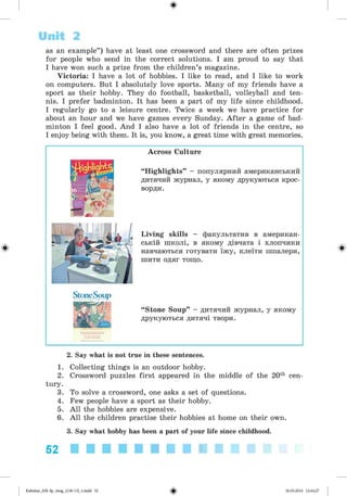 ф
as an example”) have at least one crossword and there are often prizes
for people who send in the correct solutions. I am proud to say that
I have won such a prize from the children’s magazine.
Victoria: I have a lot of hobbies. I like to read, and I like to work
on computers. But I absolutely love sports. Many of my friends have a
sport as their hobby. They do football, basketball, volleyball and ten­
nis. I prefer badminton. It has been a part of my life since childhood.
I regularly go to a leisure centre. Twice a week we have practice for
about an hour and we have games every Sunday. After a game of bad­
minton I feel good. And I also have a lot of friends in the centre, so
I enjoy being with them. It is, you know, a great time with great memories.
Unit 2
Ф
Across Culture
“Highlights” - популярний американський
дитячий журнал, у якому друкуються крос­
ворди.
Living skills - факультатив в американ­
ській школі, в якому дівчата і хлопчики
навчаються готувати їжу, клеїти шпалери,
шити одяг тощо.
“ Stone Soup” - дитячий журнал, у якому
друкуються дитячі твори.
ф
2. Say what is not true in these sentences.
1. Collecting things is an outdoor hobby.
2. Crossword puzzles first appeared in the middle of the 20th cen­
tury.
3. To solve a crossword, one asks a set of questions.
4. Few people have a sport as their hobby.
5. All the hobbies are expensive.
6. All the children practise their hobbies at home on their own.
3. Say what hobby has been a part of your life since childhood.
52 ■■■■■■■■■■
ФKalinina_AM-Sp_6eng_(138-13)_v.indd 52 30.05.2014 12:44:27
 